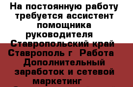 На постоянную работу требуется ассистент помощника руководителя  - Ставропольский край, Ставрополь г. Работа » Дополнительный заработок и сетевой маркетинг   . Ставропольский край,Ставрополь г.